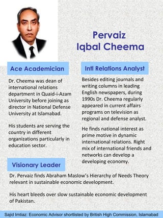 Pervaiz
Iqbal Cheema
Ace Academician
Dr. Cheema was dean of
international relations
department in Quaid-i-Azam
University before joining as
director in National Defense
University at Islamabad.
His students are serving the
country in different
organizations particularly in
education sector.
Intl Relations Analyst
Visionary Leader
Dr. Pervaiz finds Abraham Maslow’s Hierarchy of Needs Theory
relevant in sustainable economic development.
His heart bleeds over slow sustainable economic development
of Pakistan.
Besides editing journals and
writing columns in leading
English newspapers, during
1990s Dr. Cheema regularly
appeared in current affairs
programs on television as
regional and defense analyst.
He finds national interest as
prime motive in dynamic
international relations. Right
mix of international friends and
networks can develop a
developing economy.
Sajid Imtiaz: Economic Advisor shortlisted by British High Commission, Islamabad
 