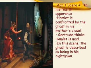 •Act 3 Scene 4 : In
his fourth
apperance
•Hamlet is
confronted by the
ghost in his
mother's closet
• Gertrude thinks
Hamlet is mad.
•In this scene, the
ghost is described
as being in his
nightgown.

 