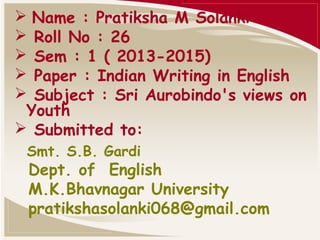  Name : Pratiksha M Solanki
 Roll No : 26
 Sem : 1 ( 2013-2015)
 Paper : Indian Writing in English
 Subject : Sri Aurobindo's views on
Youth
 Submitted to:
Smt. S.B. Gardi

Dept. of English
M.K.Bhavnagar University
pratikshasolanki068@gmail.com

 