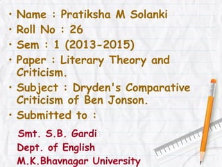 •
•
•
•

Name : Pratiksha M Solanki
Roll No : 26
Sem : 1 (2013-2015)
Paper : Literary Theory and
Criticism.
• Subject : Dryden's Comparative
Criticism of Ben Jonson.
• Submitted to :
Smt. S.B. Gardi
Dept. of English
M.K.Bhavnagar University

 
