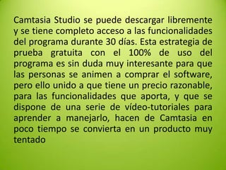 Camtasia Studio se puede descargar libremente
y se tiene completo acceso a las funcionalidades
del programa durante 30 días. Esta estrategia de
prueba gratuita con el 100% de uso del
programa es sin duda muy interesante para que
las personas se animen a comprar el software,
pero ello unido a que tiene un precio razonable,
para las funcionalidades que aporta, y que se
dispone de una serie de vídeo-tutoriales para
aprender a manejarlo, hacen de Camtasia en
poco tiempo se convierta en un producto muy
tentado

 