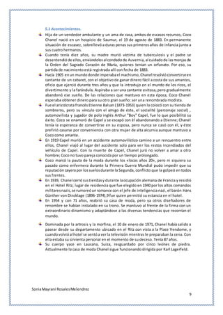 SoniaMayrani RosalesMelendrez
9
5.1 Acontecimientos.
Hija de un vendedor ambulante y un ama de casa, ambos de escasos recursos, Coco
Chanel nació en un hospicio de Saumur, el 19 de agosto de 1883. En permanente
situación de escasez, sobrellevó a duras penas sus primeros años de infancia junto a
sus cuatro hermanos.
Cuando tenía diez años, su madre murió víctima de tuberculosis y el padre se
desentendióde ellos,enviándolosal condadode Auvernia,al cuidadode lasmonjasde
la Orden del Sagrado Corazón de María, quienes tenían un orfanato. Por eso, su
partida de nacimiento está registrada allí con fecha de 1883.
Hacía 1905 enun mundodonde imperabael machismo,Chanelresolvióconvertirseen
cantante de un cabaret, con el objetivo de ganar dinero fácil a costa de sus amantes,
oficio que ejerció durante tres años y que la introdujo en el mundo de los ricos, el
divertimento y la farándula. Aspiraba a ser una cantante exitosa, pero gradualmente
abandonó ese sueño. De las relaciones que mantuvo en esta época, Coco Chanel
esperaba obtener dinero para su otro gran sueño: ser una renombrada modista.
Fue el aristócrata francés Etienne Balsan (1873-1953) quien la colocó con su tienda de
sombreros, pero su vínculo con el amigo de éste, el socialité (personaje social) ,
automovilista y jugador de polo inglés Arthur "Boy" Capel, fue lo que posibilitó su
éxito. Coco se enamoró de Capel y se escapó con él abandonando a Etienne; Chanel
tenía la esperanza de convertirse en su esposa, pero nunca se casó con él, y éste
prefirió casarse por conveniencia con otra mujer de alta alcurnia aunque mantuvo a
Coco como amante.
En 1919 Capel murió en un accidente automovilístico camino a un rencuentro entre
ellos, Chanel viajó al lugar del accidente solo para ver los restos incendiados del
vehículo de Capel. Con la muerte de Capel, Chanel juró no volver a amar a otro
hombre; Coco no tuvo pareja conocida por un tiempo prolongado.
Coco marcó la pauta de la moda durante los «locos años 20», pero ni siquiera su
pasado como enfermera durante la Primera Guerra Mundial pudo impedir que su
reputacióncayerapor lossuelosdurante la Segunda, conflicto que la golpeó en todos
sus frentes.
En 1939, Chanel cerrósustiendasy durante laocupación alemana de Francia y residió
en el Hotel Ritz, lugar de residencia que fue elegido en 1940 por los altos comandos
militaresnazis,se rumoreóunromance con el jefe de inteligencia nazi, el barón Hans
Günther von Dincklage (1896-1974),9 fue quien permitió su estancia en el hotel.
En 1954 y con 71 años, reabrió su casa de moda, pero ya otros diseñadores de
renombre se habían instalado en su trono. Se mantuvo al frente de la firma con un
extraordinario dinamismo y adaptándose a las diversas tendencias que recorrían el
mundo.
Dominada por la artrosis y la morfina, el 10 de enero de 1971, Chanel había salido a
pasear desde su departamento ubicado en el Ritz con vista a la Place Vendome, y
cuandovolvióal hotel se sentóa verla televisión mientras le preparaban la cena. Con
ella estaba su sirvienta personal en el momento de su deceso. Tenía 87 años.
Su cuerpo yace en Lausana, Suiza, resguardado por cinco leones de piedra.
Actualmente la casa de moda Chanel sigue funcionando dirigida por Karl Lagerfeld.
 