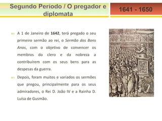 1641 - 1650



A 1 de Janeiro de 1642, terá pregado o seu
primeiro sermão ao rei, o Sermão dos Bons
Anos, com o objetivo de convencer os
membros

do

clero

e

da

nobreza

a

contribuírem com os seus bens para as
despesas da guerra.


Depois, foram muitos e variados os sermões
que pregou, principalmente para os seus
admiradores, o Rei D. João IV e a Rainha D.

Luísa de Gusmão.

 