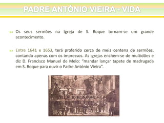 

Os seus sermões na Igreja de S. Roque tornam-se um grande
acontecimento.



Entre 1641 e 1653, terá proferido cerca de meia centena de sermões,
contando apenas com os impressos. As igrejas enchem-se de multidões e
diz D. Francisco Manuel de Melo: “mandar lançar tapete de madrugada
em S. Roque para ouvir o Padre António Vieira”.

 