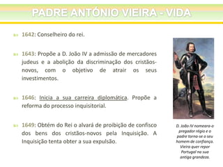 

1642: Conselheiro do rei.



1643: Propõe a D. João IV a admissão de mercadores
judeus e a abolição da discriminação dos cristãosnovos, com o objetivo de atrair os seus
investimentos.



1646: Inicia a sua carreira diplomática. Propõe a
reforma do processo inquisitorial.



1649: Obtém do Rei o alvará de proibição de confisco
dos bens dos cristãos-novos pela Inquisição. A
Inquisição tenta obter a sua expulsão.

D. João IV nomeara-o
pregador régio e o
padre torna-se o seu
homem de confiança.
Vieira quer repor
Portugal na sua
antiga grandeza.

 