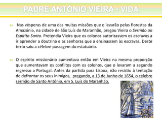 

Nas vésperas de uma das muitas missões que o levarão pelas florestas da
Amazónia, na cidade de São Luís do Maranhão, pregou Vieira o Sermão ao
Espírito Santo. Pretendia Vieira que os colonos autorizassem os escravos a
ir aprender a doutrina e as senhoras que a ensinassem às escravas. Deste
texto saiu a célebre passagem do estatuário.



O espírito missionário aumentava então em Vieira na mesma proporção
que aumentavam os conflitos com os colonos, que o levaram a segundo
regresso a Portugal. Antes da partida para Lisboa, não resistiu à tentação
de defrontar os seus inimigos, pregando, a 13 de Junho de 1654, o célebre
sermão de Santo António, em S. Luís do Maranhão.

 