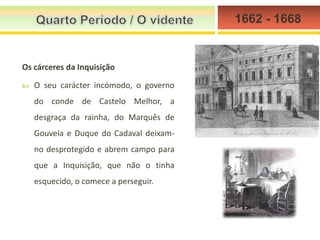 1662 - 1668

Os cárceres da Inquisição


O seu carácter incómodo, o governo
do conde de Castelo Melhor, a
desgraça da rainha, do Marquês de
Gouveia e Duque do Cadaval deixamno desprotegido e abrem campo para
que a Inquisição, que não o tinha
esquecido, o comece a perseguir.

 