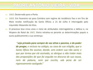 

1662: Desterrado para o Porto.



1663: Em Fevereiro vai para Coimbra com regime de residência fixa e em fins de
Maio recebe notificação do Santo Ofício; a 21 de Julho é interrogado pelo
inquisidor Alexandre da Silva.



O processo leva cinco anos e meio de atribulados interrogatórios e defesa e, na
Véspera do Natal de 1667, Vieira retratou-se perante as determinações papais e
ouviu publicamente a sua sentença:

“seja privado para sempre de voz ativa e passiva, e do poder
de pregar, e recluso no colégio, ou casa de sua religião, que o
Santo Ofício lhe assinar, donde, sem ordem sua não sairá; e
que por termo por ele assinado, se obrigue a não tratar mais
das proposições de que foi arguido no discurso de sua causa,
nem de palavra, nem por escrito, sob pena de ser
rigorosamente castigado.”

 