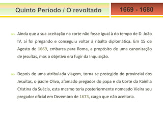 1669 - 1680



Ainda que a sua aceitação na corte não fosse igual à do tempo de D. João
IV, aí foi pregando e conseguiu voltar à ribalta diplomática. Em 15 de
Agosto de 1669, embarca para Roma, a propósito de uma canonização
de jesuítas, mas o objetivo era fugir da Inquisição.



Depois de uma atribulada viagem, torna-se protegido do provincial dos
Jesuítas, o padre Oliva, afamado pregador do papa e da Corte da Rainha
Cristina da Suécia, esta mesmo teria posteriormente nomeado Vieira seu
pregador oficial em Dezembro de 1673, cargo que não aceitaria.

 