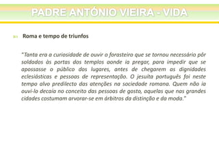 

Roma e tempo de triunfos
“Tanta era a curiosidade de ouvir o forasteiro que se tornou necessário pôr
soldados às portas dos templos aonde ia pregar, para impedir que se
apossasse o público dos lugares, antes de chegarem as dignidades
eclesiásticas e pessoas de representação. O jesuíta português foi neste
tempo alvo predilecto das atenções na sociedade romana. Quem não ia
ouvi-lo decaía no conceito das pessoas de gosto, aquelas que nas grandes
cidades costumam arvorar-se em árbitros da distinção e da moda.”

 