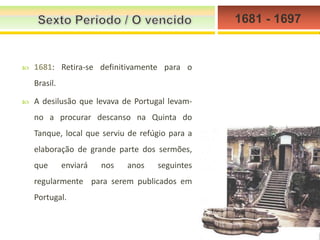 1681 - 1697



1681: Retira-se definitivamente para o
Brasil.



A desilusão que levava de Portugal levamno a procurar descanso na Quinta do
Tanque, local que serviu de refúgio para a
elaboração de grande parte dos sermões,
que

enviará

nos

anos

seguintes

regularmente para serem publicados em

Portugal.

 