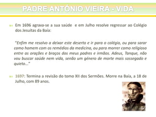 

Em 1696 agrava-se a sua saúde e em Julho resolve regressar ao Colégio
dos Jesuítas da Baía:
“Enfim me resolvo a deixar este deserto e ir para o colégio, ou para sarar
como homem com os remédios da medicina, ou para morrer como religioso
entre as orações e braços dos meus padres e irmãos. Adeus, Tanque, não
vou buscar saúde nem vida, senão um género de morte mais sossegado e
quieto...”



1697: Termina a revisão do tomo XII dos Sermões. Morre na Baía, a 18 de
Julho, com 89 anos.

 