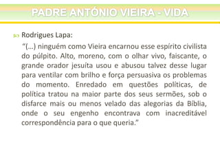 

Rodrigues Lapa:
“(…) ninguém como Vieira encarnou esse espírito civilista
do púlpito. Alto, moreno, com o olhar vivo, faiscante, o
grande orador jesuíta usou e abusou talvez desse lugar
para ventilar com brilho e força persuasiva os problemas
do momento. Enredado em questões políticas, de
política tratou na maior parte dos seus sermões, sob o
disfarce mais ou menos velado das alegorias da Bíblia,
onde o seu engenho encontrava com inacreditável
correspondência para o que queria.”

 