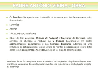 

Os Sermões são a parte mais conhecida da sua obra, mas também escreve outro
tipo de textos:



SERMÕES



CARTAS



TRATADOS DOUTRINÁRIOS



Obras de tom profético, História de Portugal e Esperança de Portugal. Nelas
acredita na chegada a Portugal do V Império baseando-se em certos
acontecimentos, documentos e nas Sagradas Escrituras. Ademais há uma
influência do sebastianismo, já que se fala de manter a esperança no futuro. Estas
obras foram consideradas heréticas, pelo que foi julgado pela Inquisição.

O rei dom Sebastião desaparece e nunca aparece o seu corpo nem ninguém o volve ver, mas
mantém-se a esperança de que algum dia volva. Por esta razão torna-se em Portugal o símbolo
da esperança.

 