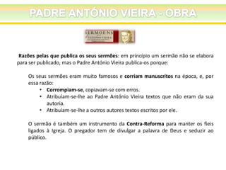 Razões pelas que publica os seus sermões: em princípio um sermão não se elabora
para ser publicado, mas o Padre António Vieira publica-os porque:
Os seus sermões eram muito famosos e corriam manuscritos na época, e, por
essa razão:
• Corrompiam-se, copiavam-se com erros.
• Atribuíam-se-lhe ao Padre António Vieira textos que não eram da sua
autoria.
• Atribuíam-se-lhe a outros autores textos escritos por ele.

O sermão é também um instrumento da Contra-Reforma para manter os fieis
ligados à Igreja. O pregador tem de divulgar a palavra de Deus e seduzir ao
público.

 