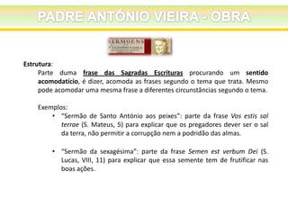 Estrutura:
Parte duma frase das Sagradas Escrituras procurando um sentido
acomodatício, é dizer, acomoda as frases segundo o tema que trata. Mesmo
pode acomodar uma mesma frase a diferentes circunstâncias segundo o tema.
Exemplos:
• “Sermão de Santo António aos peixes”: parte da frase Vos estis sal
terrae (S. Mateus, 5) para explicar que os pregadores dever ser o sal
da terra, não permitir a corrupção nem a podridão das almas.
• “Sermão da sexagésima”: parte da frase Semen est verbum Dei (S.
Lucas, VIII, 11) para explicar que essa semente tem de frutificar nas
boas ações.

 