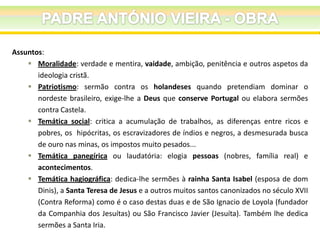 Assuntos:
 Moralidade: verdade e mentira, vaidade, ambição, penitência e outros aspetos da
ideologia cristã.
 Patriotismo: sermão contra os holandeses quando pretendiam dominar o
nordeste brasileiro, exige-lhe a Deus que conserve Portugal ou elabora sermões
contra Castela.
 Temática social: critica a acumulação de trabalhos, as diferenças entre ricos e
pobres, os hipócritas, os escravizadores de índios e negros, a desmesurada busca
de ouro nas minas, os impostos muito pesados...
 Temática panegírica ou laudatória: elogia pessoas (nobres, família real) e
acontecimentos.
 Temática hagiográfica: dedica-lhe sermões à rainha Santa Isabel (esposa de dom
Dinis), a Santa Teresa de Jesus e a outros muitos santos canonizados no século XVII
(Contra Reforma) como é o caso destas duas e de São Ignacio de Loyola (fundador
da Companhia dos Jesuítas) ou São Francisco Javier (Jesuíta). Também lhe dedica
sermões a Santa Iria.

 