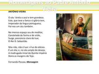 ANTÓNIO VIEIRA

O céu 'strela o azul e tem grandeza.
Este, que teve a fama e à glória tem,
Imperador da língua portuguesa,
Foi-nos um céu também.
No imenso espaço seu de meditar,
Constelado de forma e de visão,
Surge, prenúncio claro do luar,
El-Rei D. Sebastião.
Mas não, não é luar: é luz do etéreo.
É um dia; e, no céu amplo do desejo,
A madrugada irreal do Quinto Império
Doira as margens do Tejo.
Fernando Pessoa, Mensagem

 