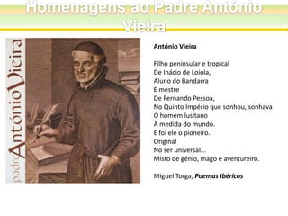 António Vieira
Filho peninsular e tropical
De Inácio de Loiola,
Aluno do Bandarra
E mestre
De Fernando Pessoa,
No Quinto Império que sonhou, sonhava
O homem lusitano
À medida do mundo.
E foi ele o pioneiro.
Original
No ser universal...
Misto de génio, mago e aventureiro.
Miguel Torga, Poemas Ibéricos

 