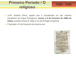 1608 - 1640



1608: António Vieira, aquele que é considerado um dos maiores
prosadores da Língua Portuguesa, nasceu a 6 de Fevereiro de 1608 em
Lisboa, quando reinava D. Filipe II, rei de Portugal e Espanha.



É batizado a 15 de Fevereiro do mesmo ano.

 
