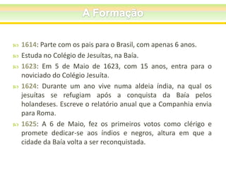 






1614: Parte com os pais para o Brasil, com apenas 6 anos.
Estuda no Colégio de Jesuítas, na Baía.
1623: Em 5 de Maio de 1623, com 15 anos, entra para o
noviciado do Colégio Jesuíta.
1624: Durante um ano vive numa aldeia índia, na qual os
jesuítas se refugiam após a conquista da Baía pelos
holandeses. Escreve o relatório anual que a Companhia envia
para Roma.
1625: A 6 de Maio, fez os primeiros votos como clérigo e
promete dedicar-se aos índios e negros, altura em que a
cidade da Baía volta a ser reconquistada.

 