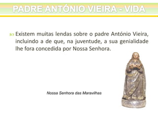  Existem

muitas lendas sobre o padre António Vieira,
incluindo a de que, na juventude, a sua genialidade
lhe fora concedida por Nossa Senhora.

Nossa Senhora das Maravilhas

 