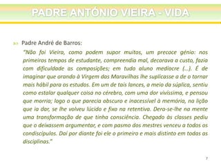 

Padre André de Barros:
“Não foi Vieira, como podem supor muitos, um precoce génio: nos
primeiros tempos de estudante, compreendia mal, decorava a custo, fazia
com dificuldade as composições; em tudo aluno medíocre (…). É de
imaginar que orando à Virgem das Maravilhas lhe suplicasse a de o tornar
mais hábil para os estudos. Em um de tais lances, a meio da súplica, sentiu
como estalar qualquer coisa no cérebro, com uma dor vivíssima, e pensou
que morria; logo o que parecia obscuro e inacessível à memória, na lição
que ia dar, se lhe volveu lúcido e fixo na retentiva. Dera-se-lhe na mente
uma transformação de que tinha consciência. Chegado às classes pediu
que o deixassem argumentar, e com pasmo dos mestres venceu a todos os
condiscípulos. Daí por diante foi ele o primeiro e mais distinto em todas as
disciplinas.”
7

 