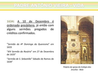 1634: A 10 de Dezembro é
ordenado presbítero, já então com
alguns sermões pregados de
créditos confirmados.
“Sermão da 4ª Dominga da Quaresma” em
1633
“XIV Sermão do Rosário” em 27 de Dezembro
de 1633”
“Sermão de S. Sebastião” Sábado de Ramos de
1634”
Púlpito da igreja do Colégio dos
Jesuítas - Baía

 