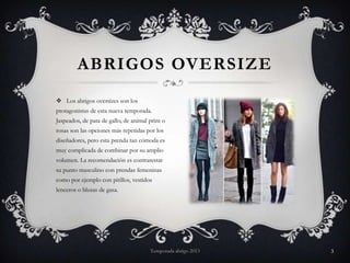 ABRIGOS OVERSIZE
 Los abrigos oversizes son los
protagonistas de esta nueva temporada.
Jaspeados, de pata de gallo, de animal print o
rosas son las opciones más repetidas por los
diseñadores, pero esta prenda tan cómoda es

muy complicada de combinar por su amplio
volumen. La recomendación es contrarestar
su punto masculino con prendas femeninas
como por ejemplo con pitillos, vestidos
lenceros o blusas de gasa.

Temporada abrigo 2013

3

 