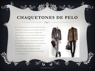 CHAQUETONES DE PELO
 Desde Donatella hasta Cavalli. Todos los
diseñadores apuestan por los abrigos de pelo
este invierno. Ya los vimos la temporada
pasada en sus versiones más clásicas como en
negro y blanco pero los grandes de la moda

los renuevan este año, tiñéndoles de un mix
de colores y convirtiéndolos en una prenda de
lo más punky. Las firmas low cost, por
supuesto, también se inspiran de estas
creaciones y todas introducen estas prendas
en sus colecciones.

Temporada abrigo 2013

5

 