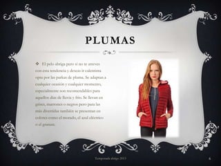 PLUMAS
 El pelo abriga pero si no te atreves
con esta tendencia y deseas ir calentinta
opta por las parkas de pluma. Se adaptan a
cualquier ocasión y cualquier momento,
especialmente son recomendables para
aquellos días de lluvia y frio. Se llevan en
grises, marrones o negros pero para las
más divertidas también se presentan en
colores como el morado, el azul eléctrico
o el granate.

Temporada abrigo 2013

6

 