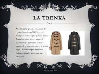 LA TRENKA
 Otra de las grandes tendencias de
este otoño-invierno 2013-2014 es el
estampado tartán. Optar por una trenka
de cuadros es un acierto seguro. Si

buscamos una trenka más clásica y
atemporal, la apuesta segura es la trenka
beige, un básico imprescindible en
cualquier armario, temporada tras
temporada.

Temporada abrigo 2013

7

 