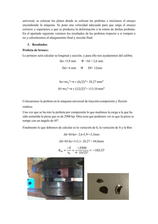 universal, se colocan los platos donde se colocan las probetas e iniciamos el ensayo
encendiendo la máquina. Se pone una velocidad adecuada para que salga el ensayo
correcto y esperamos a que se produzca la deformación o la rotura de dichas probetas.
En el apartado siguiente veremos los resultados de las probetas respecto a si rompen o
no y calcularemos el alargamiento final y sección final.
3. Resultados:
Probeta de bronce:
Lo primero será calcular su longitud y sección, y para ello nos ayudaremos del calibre.
Ho =5,9 mm
Do= 6 mm

<hf = 2,6 mm
Df= 12mm

So=πr =π ∗ (6/2) = 28,27	mm
Sf=πr =π ∗ (12/2) = 113,10	mm

Colocaremos la probeta en la máquina universal de tracción-compresión y flexión
estática.
Una vez que se ha roto la probeta por compresión lo que medimos la carga a la que ha
sido sometida la pieza que es de 2900 kp. Otra cosa que podemos ver es que la pieza se
rompe con un ángulo de 45º.
Finalmente lo que debemos de calcular es la variación de h, la variación de S y la Rm:
∆h=hf-ho= 2,6-5,9=-3,3mm
∆S=Sf-So=113,1- 28,27 = 84,8mm
R

=

−F
−2900
=
= −102.57
s
π ∙ (6/2)

 