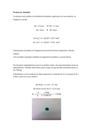 Probeta de Aluminio:
Lo primero será calcular en la probeta de aluminio, igual que en el caso anterior, su
longitud y sección.

Ho =5.8 mm
Do= 6mm

Hf= 2.1 mm
Df= 9mm

So=πr =π ∗ (6/2) = 28.27 mm
Sf=	πr =	π ∗ (9/2) = 63.62 mm

Someteremos la probeta a la máquina universal de tracción-compresión y flexión
estática.
Con el calibre calculamos también la longitud de la probeta y sección finales

En esta parte comprobaremos que no se produce rotura, sino que únicamente existe un
aplastamiento. También observamos que la carga a la que ha sido sometida la pieza es
de 3700 kp.
Calcularemos con la ayuda de los datos anteriores la variación de h, la variación de S y
la Rm, como en el caso anterior:

∆h=hf-ho= 2,1-5,8= -3,7 mm
∆S=Sf-So=63,62-28,27= 35,35 mm
R =

−F
−3700
=
= −130,88
s
π ∙ (6.08/2)

 