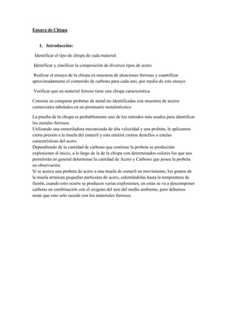 Ensayo de Chispa

1. Introducción:
Identificar el tipo de chispa de cada material.
Identificar y clasificar la composición de diversos tipos de acero.
Realizar el ensayo de la chispa en muestras de aleaciones ferrosas y cuantificar
aproximadamente el contenido de carbono para cada uno, por medio de este ensayo
Verificar que un material ferroso tiene una chispa característica.
Consiste en comparar probetas de metal no identificadas con muestras de aceros
comerciales tabulados en un prontuario metalotécnico
La prueba de la chispa es probablemente uno de los métodos más usados para identificar
los metales ferrosos.
Utilizando una esmeriladora mecanizada de alta velocidad y una probeta, le aplicamos
cierta presión a la muela del esmeril y esta emitirá ciertos destellos o estelas
características del acero.
Dependiendo de la cantidad de carbono que contiene la probeta se producirán
explosiones al inicio, a lo largo de la de la chispa con determinados colores los que nos
permitirán en general determinar la cantidad de Acero y Carbono que posee la probeta
en observación.
Sí se acerca una probeta de acero a una muela de esmeril en movimiento, los granos de
la muela arrancan pequeñas partículas de acero, calentándolas hasta la temperatura de
fusión, cuando esto ocurre se producen varias explosiones, en estas se va a descomponer
carbono en combinación con el oxígeno del aire del medio ambiente, pero debemos
notar que esto solo sucede con los materiales ferrosos.

 