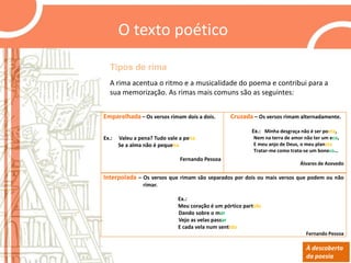 O texto poético
Tipos de rima
A rima acentua o ritmo e a musicalidade do poema e contribui para a
sua memorização. As rimas mais comuns são as seguintes:
Emparelhada – Os versos rimam dois a dois.

Cruzada – Os versos rimam alternadamente.
Ex.: Minha desgraça não é ser poeta,

Ex.:

Valeu a pena? Tudo vale a pena
Se a alma não é pequena

Nem na terra de amor não ter um eco,
E meu anjo de Deus, o meu planeta
Tratar-me como trata-se um boneco…

Fernando Pessoa

Álvares de Azevedo

Interpolada – Os versos que rimam são separados por dois ou mais versos que podem ou não
rimar.
Ex.:
Meu coração é um pórtico partido
Dando sobre o mar
Vejo as velas passar
E cada vela num sentido
Fernando Pessoa

À descoberta
da poesia

 