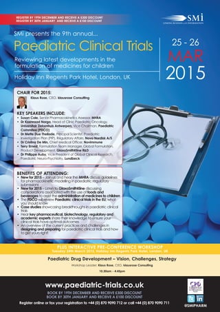 REGISTER BY 19TH DECEMBER AND RECEIVE A £300 DISCOUNT 
REGISTER BY 30TH JANUARY AND RECEIVE A £100 DISCOUNT 
25 - 26 
MAR 
2015 Holiday Inn Regents Park Hotel, London, UK 
@SMIPHARM 
SMi presents the 9th annual... 
Paediatric Clinical Trials 
Reviewing latest developments in the 
formulation of medicines for children 
Klaus Rose, CEO, klausrose Consulting 
KEY SPEAKERS INCLUDE: 
• Susan Cole, Senior Pharmacokinetics Assessor, MHRA 
• Dr Koenraad Norga, Head of Clinic Paediatric Oncology, 
Universitair Ziekenhuis Antwerpen, Vice Chairman, Paediatric 
Commitee (PDCO) 
• Dr Mette Due Theilade, Principal Scientist, Paediatric 
Investigation Plan (PIP), Regulatory Affairs, Novo Nordisk A/S 
• Dr Cristina De Min, Chief Medical Officer, Novimmune 
• Terry Ernest, Formulation Team Manager, Global Formulation, 
Product Development, GlaxoSmithKline R&D 
• Dr Philippe Auby, Vice President of Global Clinical Research, 
Paediatric Neuro-Psychiatry, Lundbeck 
BENEFITS OF ATTENDING: 
• New for 2015 – Join us and hear the MHRA discuss guidelines 
for pharmacokinetic modelling in paediatric regulatory 
submissions 
• New for 2015 – Listen to GlaxoSmithKline discussing 
considerations associated with the use of foods and 
beverages to assist the administration of medicines to children 
• The PDCO will review Paediatric clinical trials in the EU; what 
you should know 
• Case studies showcasing breakthroughs in paediatric clinical 
trials 
• Hear key pharmaceutical, biotechnology, regulatory and 
academic experts share their knowledge to ensure your 
clinical trials have optimal outcomes 
• An overview of the current practices and challenges in 
designing and preparing for paediatric clinical trials and how 
to get yours right! 
PLUS INTERACTIVE PRE-CONFERENCE WORKSHOP 
CHAIR FOR 2015: 
Tuesday 24th March 2015, Holiday Inn Regents Park Hotel, London, UK 
Paediatric Drug Development – Vision, Challenges, Strategy 
Workshop Leader: Klaus Rose, CEO, klausrose Consulting 
10.30am - 4.45pm 
www.paediatric-trials.co.uk 
BOOK BY 19TH DECEMBER AND RECEIVE £300 DISCOUNT 
BOOK BY 30TH JANUARY AND RECEIVE A £100 DISCOUNT 
Register online or fax your registration to +44 (0) 870 9090 712 or call +44 (0) 870 9090 711 
 
