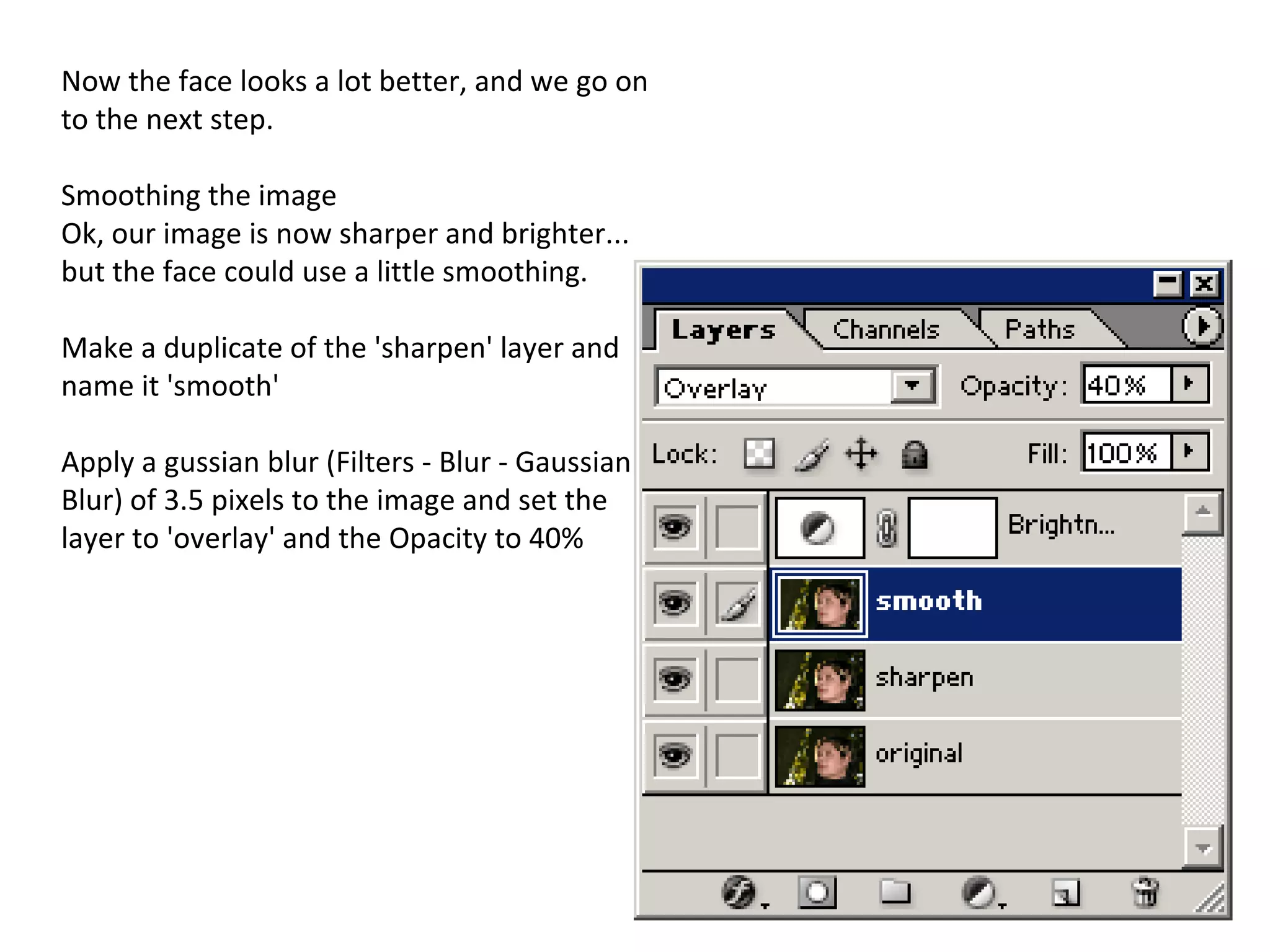 Now the face looks a lot better, and we go on to the next step. Smoothing the image Ok, our image is now sharper and brighter... but the face could use a little smoothing. Make a duplicate of the 'sharpen' layer and name it 'smooth' Apply a gussian blur (Filters - Blur - Gaussian Blur) of 3.5 pixels to the image and set the layer to 'overlay' and the Opacity to 40% 