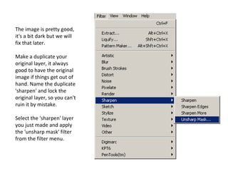 The image is pretty good, it's a bit dark but we will fix that later. Make a duplicate your original layer, it always good to have the original image if things get out of hand. Name the duplicate 'sharpen' and lock the original layer, so you can't ruin it by mistake. Select the 'sharpen' layer you just made and apply the 'unsharp mask' filter from the filter menu. 
