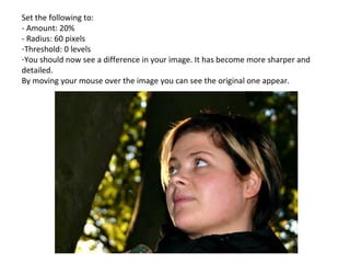 Set the following to: - Amount: 20% - Radius: 60 pixels Threshold: 0 levels You should now see a difference in your image. It has become more sharper and detailed. By moving your mouse over the image you can see the original one appear. 