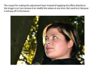 The reason for making the adjustment layer instead of applying the effect directly to the image is so I can remove it or modify the values at any time. Get used to it, because it will pay off in the future. 