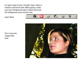 d a layer mask to your 'smooth' layer. Select a medium soft brush with 100% opacity, make sure your foreground color is black and erase the background, eyes and her hair. Layer Mask This is how the image looks now. 