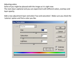 Adjusting colors Some of you might be pleased with the image as it is right now. The next step is optional and you can experiment with different colors, overlays and layer opacity. Add a new adjustment layer and select 'hue and saturation'. Make sure you check the 'colorize' option and find a color you like. 