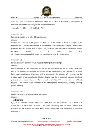 Class XI

Chapter 11 – The p-Block Elements

Chemistry

more than that of aluminium. Therefore, when BF3 is added to the solution, B replaces Al
from the complexes according to the following reaction:

Question 11.17:
Suggest a reason as to why CO is poisonous.
Answer
Carbon monoxide is highly-poisonous because of its ability to form a complex with
haemoglobin. The CO–Hb complex is more stable than the O2–Hb complex. The former
prevents Hb from binding with oxygen. Thus, a person dies because of suffocation on not
receiving

oxygen.

It

is

found

that

the

CO–Hb complex is about 300 times more stable than the O2–Hb complex.

Question 11.18:
How is excessive content of CO2 responsible for global warming?
Answer
Carbon dioxide is a very essential gas for our survival. However, an increased content of
CO2 in the atmosphere poses a serious threat. An increment in the combustion of fossil
fuels, decomposition of limestone, and a decrease in the number of trees has led to
greater levels of carbon dioxide. Carbon dioxide has the property of trapping the heat
provided by sunrays. Higher the level of carbon dioxide, higher is the amount of heat
trapped. This results in an increase in the atmospheric temperature, thereby causing
global warming.

Question 11.19:
Explain structures of diborane and boric acid.
Answer
(a) Diborane
B2H6 is an electron-deficient compound. B2H6 has only 12 electrons – 6 e– from 6 H
atoms and 3 e– each from 2 B atoms. Thus, after combining with 3 H atoms, none of the
boron atoms has any electrons left. X-ray diffraction studies have shown the structure of
diborane as:

Page 10 of 25
Website: www.vidhyarjan.com

Email: contact@vidhyarjan.com

Mobile: 9999 249717

Head Office: 1/3-H-A-2, Street # 6, East Azad Nagar, Delhi-110051
(One Km from ‘Welcome’ Metro Station)

 