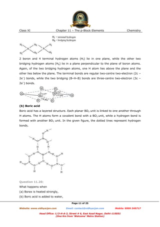 Class XI

Chapter 11 – The p-Block Elements

Chemistry

2 boron and 4 terminal hydrogen atoms (Ht) lie in one plane, while the other two
bridging hydrogen atoms (Hb) lie in a plane perpendicular to the plane of boron atoms.
Again, of the two bridging hydrogen atoms, one H atom lies above the plane and the
other lies below the plane. The terminal bonds are regular two-centre two-electron (2c –
2e–) bonds, while the two bridging (B–H–B) bonds are three-centre two-electron (3c –
2e–) bonds.

(b) Boric acid
Boric acid has a layered structure. Each planar BO3 unit is linked to one another through
H atoms. The H atoms form a covalent bond with a BO3 unit, while a hydrogen bond is
formed with another BO3 unit. In the given figure, the dotted lines represent hydrogen
bonds.

Question 11.20:
What happens when
(a) Borax is heated strongly,
(b) Boric acid is added to water,
Page 11 of 25
Website: www.vidhyarjan.com

Email: contact@vidhyarjan.com

Mobile: 9999 249717

Head Office: 1/3-H-A-2, Street # 6, East Azad Nagar, Delhi-110051
(One Km from ‘Welcome’ Metro Station)

 
