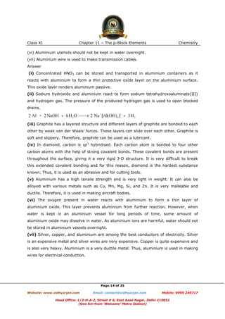 Class XI

Chapter 11 – The p-Block Elements

Chemistry

(vi) Aluminium utensils should not be kept in water overnight.
(vii) Aluminium wire is used to make transmission cables.
Answer
(i) Concentrated HNO3 can be stored and transported in aluminium containers as it
reacts with aluminium to form a thin protective oxide layer on the aluminium surface.
This oxide layer renders aluminium passive.
(ii) Sodium hydroxide and aluminium react to form sodium tetrahydroxoaluminate(III)
and hydrogen gas. The pressure of the produced hydrogen gas is used to open blocked
drains.

(iii) Graphite has a layered structure and different layers of graphite are bonded to each
other by weak van der Waals’ forces. These layers can slide over each other. Graphite is
soft and slippery. Therefore, graphite can be used as a lubricant.
(iv) In diamond, carbon is sp3 hybridised. Each carbon atom is bonded to four other
carbon atoms with the help of strong covalent bonds. These covalent bonds are present
throughout the surface, giving it a very rigid 3-D structure. It is very difficult to break
this extended covalent bonding and for this reason, diamond is the hardest substance
known. Thus, it is used as an abrasive and for cutting tools.
(v) Aluminium has a high tensile strength and is very light in weight. It can also be
alloyed with various metals such as Cu, Mn, Mg, Si, and Zn. It is very malleable and
ductile. Therefore, it is used in making aircraft bodies.
(vi) The oxygen present in water reacts with aluminium to form a thin layer of
aluminium oxide. This layer prevents aluminium from further reaction. However, when
water is kept in an aluminium vessel for long periods of time, some amount of
aluminium oxide may dissolve in water. As aluminium ions are harmful, water should not
be stored in aluminium vessels overnight.
(vii) Silver, copper, and aluminium are among the best conductors of electricity. Silver
is an expensive metal and silver wires are very expensive. Copper is quite expensive and
is also very heavy. Aluminium is a very ductile metal. Thus, aluminium is used in making
wires for electrical conduction.

Page 14 of 25
Website: www.vidhyarjan.com

Email: contact@vidhyarjan.com

Mobile: 9999 249717

Head Office: 1/3-H-A-2, Street # 6, East Azad Nagar, Delhi-110051
(One Km from ‘Welcome’ Metro Station)

 