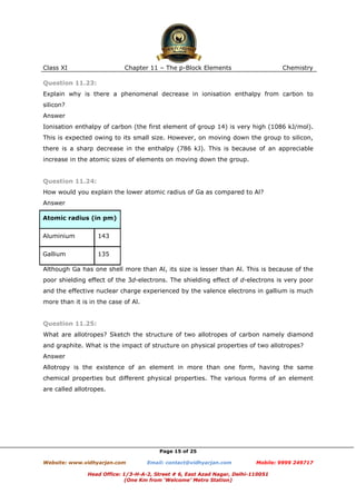 Class XI

Chapter 11 – The p-Block Elements

Chemistry

Question 11.23:
Explain why is there a phenomenal decrease in ionisation enthalpy from carbon to
silicon?
Answer
Ionisation enthalpy of carbon (the first element of group 14) is very high (1086 kJ/mol).
This is expected owing to its small size. However, on moving down the group to silicon,
there is a sharp decrease in the enthalpy (786 kJ). This is because of an appreciable
increase in the atomic sizes of elements on moving down the group.

Question 11.24:
How would you explain the lower atomic radius of Ga as compared to Al?
Answer
Atomic radius (in pm)
Aluminium

143

Gallium

135

Although Ga has one shell more than Al, its size is lesser than Al. This is because of the
poor shielding effect of the 3d-electrons. The shielding effect of d-electrons is very poor
and the effective nuclear charge experienced by the valence electrons in gallium is much
more than it is in the case of Al.

Question 11.25:
What are allotropes? Sketch the structure of two allotropes of carbon namely diamond
and graphite. What is the impact of structure on physical properties of two allotropes?
Answer
Allotropy is the existence of an element in more than one form, having the same
chemical properties but different physical properties. The various forms of an element
are called allotropes.

Page 15 of 25
Website: www.vidhyarjan.com

Email: contact@vidhyarjan.com

Mobile: 9999 249717

Head Office: 1/3-H-A-2, Street # 6, East Azad Nagar, Delhi-110051
(One Km from ‘Welcome’ Metro Station)

 
