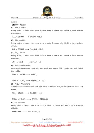 Class XI

Chapter 11 – The p-Block Elements

Chemistry

Answer
(1) CO = Neutral
(2) B2O3 = Acidic
Being acidic, it reacts with bases to form salts. It reacts with NaOH to form sodium
metaborate.

(3) SiO2 = Acidic
Being acidic, it reacts with bases to form salts. It reacts with NaOH to form sodium
silicate.

(4) CO2 = Acidic
Being acidic, it reacts with bases to form salts. It reacts with NaOH to form sodium
carbonate.

(5) Al2O3 = Amphoteric
Amphoteric substances react with both acids and bases. Al2O3 reacts with both NaOH
and H2SO4.

(6) PbO2 = Amphoteric
Amphoteric substances react with both acids and bases. PbO2 reacts with both NaOH and
H2SO4.

(7) Tl2O3 = Basic
Being basic, it reacts with acids to form salts. It reacts with HCl to form thallium
chloride.

Page 17 of 25
Website: www.vidhyarjan.com

Email: contact@vidhyarjan.com

Mobile: 9999 249717

Head Office: 1/3-H-A-2, Street # 6, East Azad Nagar, Delhi-110051
(One Km from ‘Welcome’ Metro Station)

 