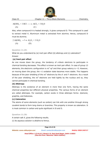 Class XI

Chapter 11 – The p-Block Elements

Chemistry

Also, when compound A is heated strongly, it gives compound D. This compound is used
to extract metal X. Aluminium metal is extracted from alumina. Hence, compound D
must be alumina.

Question 11.29:
What do you understand by (a) inert pair effect (b) allotropy and (c) catenation?
Answer
(a) Inert pair effect
As one moves down the group, the tendency of s-block electrons to participate in
chemical bonding decreases. This effect is known as inert pair effect. In case of group 13
elements, the electronic configuration is ns2 np1 and their group valency is +3. However,
on moving down the group, the +1 oxidation state becomes more stable. This happens
because of the poor shielding of the ns2 electrons by the d- and f- electrons. As a result
of the poor shielding, the ns2 electrons are held tightly by the nucleus and so, they
cannot participate in chemical bonding.
(b) Allotropy
Allotropy is the existence of an element in more than one form, having the same
chemical properties but different physical properties. The various forms of an element
are called allotropes. For example, carbon exists in three allotropic forms: diamond,
graphite, and fullerenes.
(c) Catenation
The atoms of some elements (such as carbon) can link with one another through strong
covalent bonds to form long chains or branches. This property is known as catenation. It
is most common in carbon and quite significant in Si and S.

Question 11.30:
A certain salt X, gives the following results.
(i) Its aqueous solution is alkaline to litmus.

Page 19 of 25
Website: www.vidhyarjan.com

Email: contact@vidhyarjan.com

Mobile: 9999 249717

Head Office: 1/3-H-A-2, Street # 6, East Azad Nagar, Delhi-110051
(One Km from ‘Welcome’ Metro Station)

 
