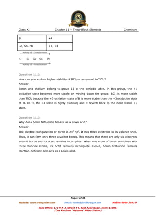 Class XI

Chapter 11 – The p-Block Elements

Si

+4

Ge, Sn, Pb

Chemistry

+2, +4

Question 11.2:
How can you explain higher stability of BCl3 as compared to TlCl3?
Answer
Boron and thallium belong to group 13 of the periodic table. In this group, the +1
oxidation state becomes more stable on moving down the group. BCl3 is more stable
than TlCl3 because the +3 oxidation state of B is more stable than the +3 oxidation state
of Tl. In Tl, the +3 state is highly oxidising and it reverts back to the more stable +1
state.

Question 11.3:
Why does boron trifluoride behave as a Lewis acid?
Answer
The electric configuration of boron is ns2 np1. It has three electrons in its valence shell.
Thus, it can form only three covalent bonds. This means that there are only six electrons
around boron and its octet remains incomplete. When one atom of boron combines with
three fluorine atoms, its octet remains incomplete. Hence, boron trifluoride remains
electron-deficient and acts as a Lewis acid.

Page 2 of 25
Website: www.vidhyarjan.com

Email: contact@vidhyarjan.com

Mobile: 9999 249717

Head Office: 1/3-H-A-2, Street # 6, East Azad Nagar, Delhi-110051
(One Km from ‘Welcome’ Metro Station)

 